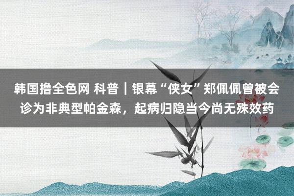韩国撸全色网 科普｜银幕“侠女”郑佩佩曾被会诊为非典型帕金森，起病归隐当今尚无殊效药
