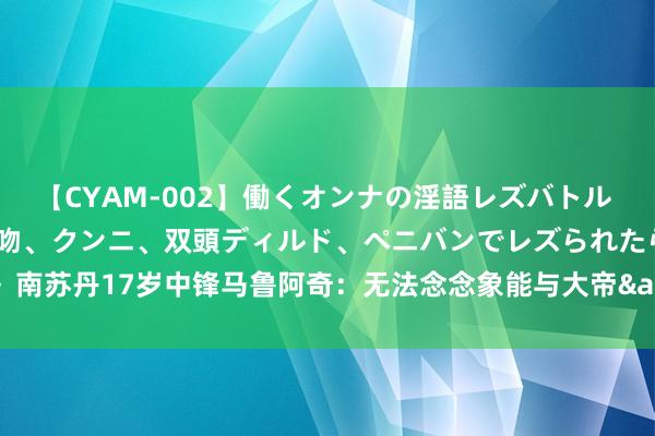 【CYAM-002】働くオンナの淫語レズバトル 2 ~もしも職場で濃厚接吻、クンニ、双頭ディルド、ペニバンでレズられたら~ 南苏丹17岁中锋马鲁阿奇:无法念念象能与大帝&AD&阿德巴约对位