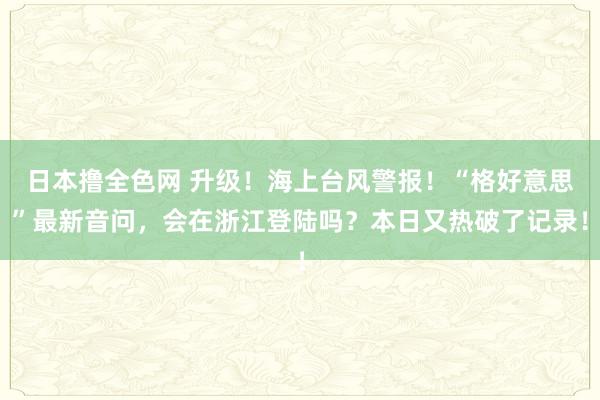 日本撸全色网 升级！海上台风警报！“格好意思”最新音问，会在浙江登陆吗？本日又热破了记录！