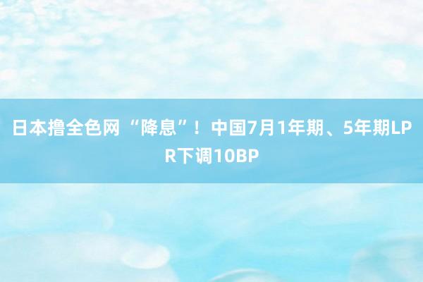 日本撸全色网 “降息”！中国7月1年期、5年期LPR下调10BP