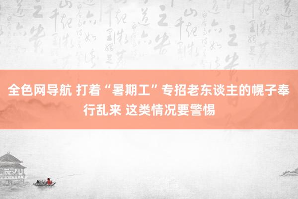 全色网导航 打着“暑期工”专招老东谈主的幌子奉行乱来 这类情况要警惕