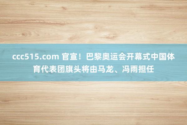 ccc515.com 官宣！巴黎奥运会开幕式中国体育代表团旗头将由马龙、冯雨担任