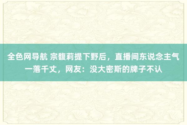 全色网导航 宗馥莉提下野后，直播间东说念主气一落千丈，网友：没大密斯的牌子不认