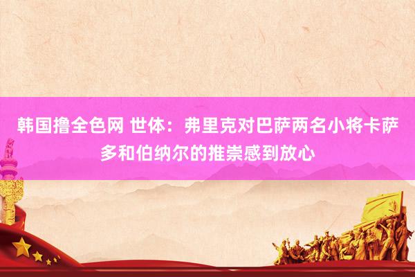 韩国撸全色网 世体:弗里克对巴萨两名小将卡萨多和伯纳尔的推崇感到放心