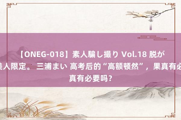 【ONEG-018】素人騙し撮り Vol.18 脱がし屋 美人限定。 三浦まい 高考后的“高额顿然”，果真有必要吗？