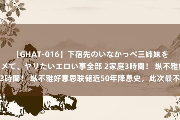 【GHAT-016】下宿先のいなかっぺ三姉妹を泥酔＆淫媚オイルでキメて、ヤリたいエロい事全部 2家庭3時間！ 纵不雅好意思联储近50年降息史，此次最不同寻常