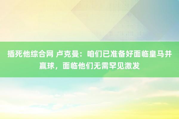 插死他综合网 卢克曼:咱们已准备好面临皇马并赢球,面临他们无需罕见激发
