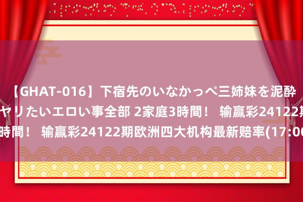 【GHAT-016】下宿先のいなかっぺ三姉妹を泥酔&淫媚オイルでキメて、ヤリたいエロい事全部 2家庭3時間! 输赢彩24122期欧洲四大机构最新赔率(17:00)