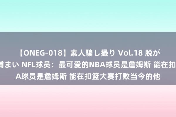【ONEG-018】素人騙し撮り Vol.18 脱がし屋 美人限定。 三浦まい NFL球员：最可爱的NBA球员是詹姆斯 能在扣篮大赛打败当今的他