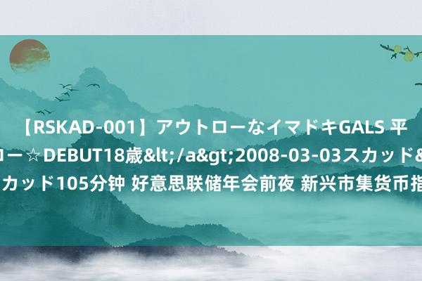 【RSKAD-001】アウトローなイマドキGALS 平成生まれ アウトロー☆DEBUT18歳</a>2008-03-03スカッド&$スカッド105分钟 好意思联储年会前夜 新兴市集货币指数创历史新高 来回员攥紧交代对策