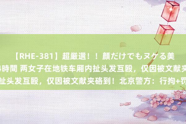 【RHE-381】超厳選!!顔だけでもヌケる美女の巨乳が揺れるSEX4時間 两女子在地铁车厢内扯头发互殴,仅因被文献夹硌到!北京警方:行拘+罚金