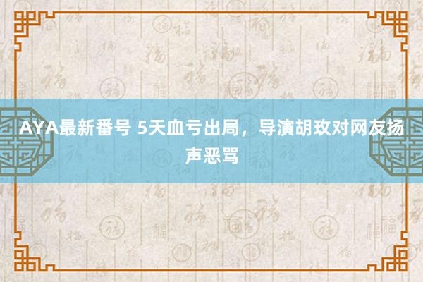 AYA最新番号 5天血亏出局，导演胡玫对网友扬声恶骂