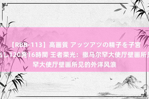【RBB-113】高画質 アッツアツの精子を子宮に孕ませ中出し120発16時間 王者荣光：撒马尔罕大使厅壁画所见的外洋风浪