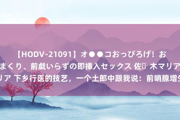【HODV-21091】オ●●コおっぴろげ!お姉ちゃん 四六時中濡れまくり、前戯いらずの即挿入セックス 佐々木マリア 下乡行医的技艺,一个土郎中跟我说:前哨腺增生,即是火烧小肠了 开