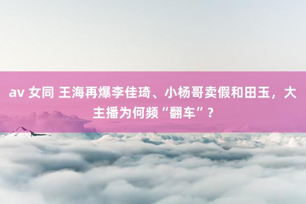 av 女同 王海再爆李佳琦、小杨哥卖假和田玉，大主播为何频“翻车”？