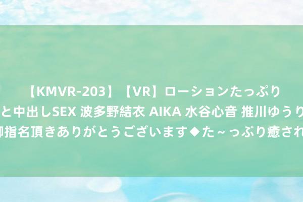 【KMVR-203】【VR】ローションたっぷり極上5人ソープ嬢と中出しSEX 波多野結衣 AIKA 水谷心音 推川ゆうり 水城奈緒 ~本日は御指名頂きありがとうございます◆た~っぷり癒されてくださいね◆~ 每天了解一种理由理由动物?麝(shè)牛