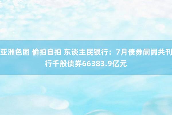 亚洲色图 偷拍自拍 东谈主民银行：7月债券阛阓共刊行千般债券66383.9亿元
