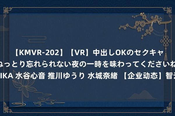 【KMVR-202】【VR】中出しOKのセクキャバにようこそ◆~濃密ねっとり忘れられない夜の一時を味わってくださいね◆~ 波多野結衣 AIKA 水谷心音 推川ゆうり 水城奈緒 【企业动态】智云股份新增1件法院诉讼,案由为契约纠纷
