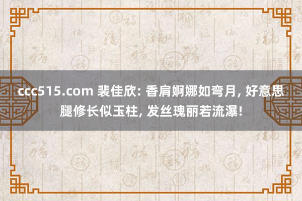 ccc515.com 裴佳欣: 香肩婀娜如弯月， 好意思腿修长似玉柱， 发丝瑰丽若流瀑!