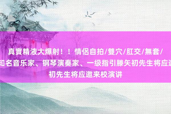 真實精液大爆射！！情侶自拍/雙穴/肛交/無套/大量噴精 知名音乐家、钢琴演奏家、一级指引滕矢初先生将应邀来校演讲
