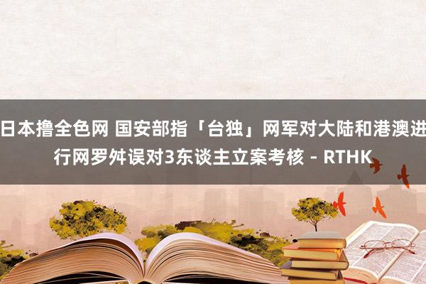 日本撸全色网 国安部指「台独」网军对大陆和港澳进行网罗舛误 对3东谈主立案考核 - RTHK