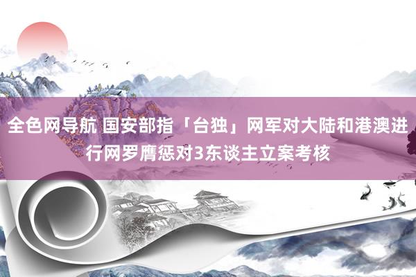 全色网导航 国安部指「台独」网军对大陆和港澳进行网罗膺惩 对3东谈主立案考核