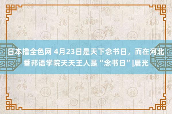 日本撸全色网 4月23日是天下念书日，而在河北番邦语学院天天王人是“念书日”|晨光