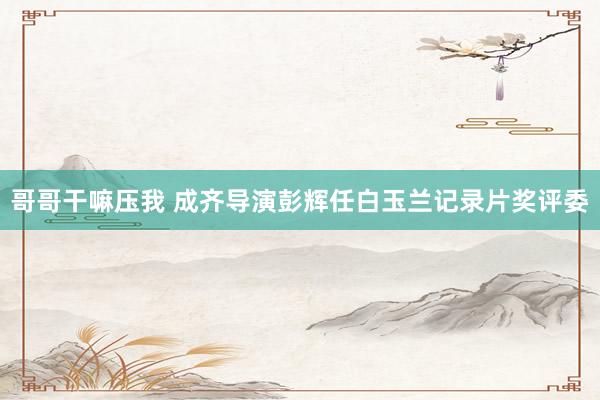哥哥干嘛压我 成齐导演彭辉任白玉兰记录片奖评委