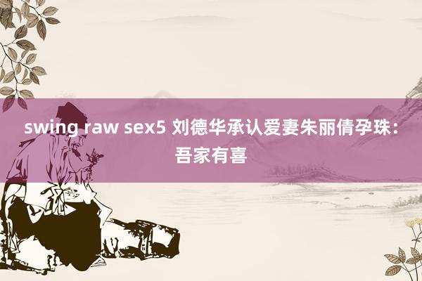 swing raw sex5 刘德华承认爱妻朱丽倩孕珠：吾家有喜