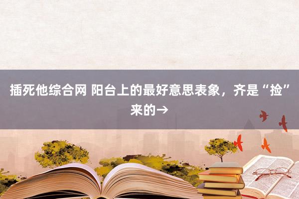 插死他综合网 阳台上的最好意思表象，齐是“捡”来的→