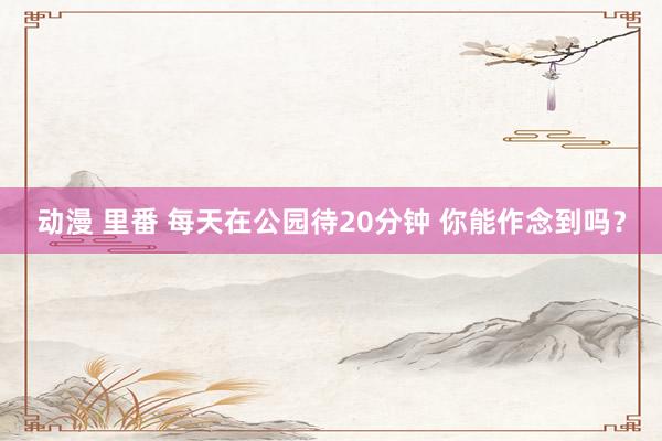 动漫 里番 每天在公园待20分钟 你能作念到吗？