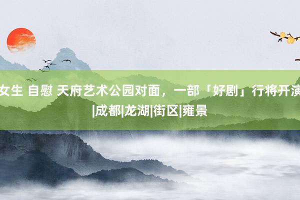 女生 自慰 天府艺术公园对面，一部「好剧」行将开演|成都|龙湖|街区|雍景