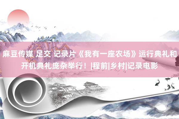 麻豆传媒 足交 记录片《我有一座农场》运行典礼和开机典礼庞杂举行！|程前|乡村|记录电影