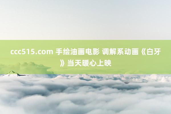 ccc515.com 手绘油画电影 调解系动画《白牙》当天暖心上映