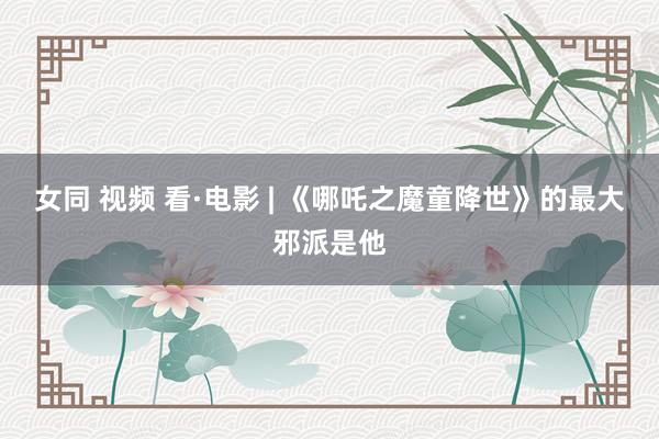 女同 视频 看·电影 | 《哪吒之魔童降世》的最大邪派是他