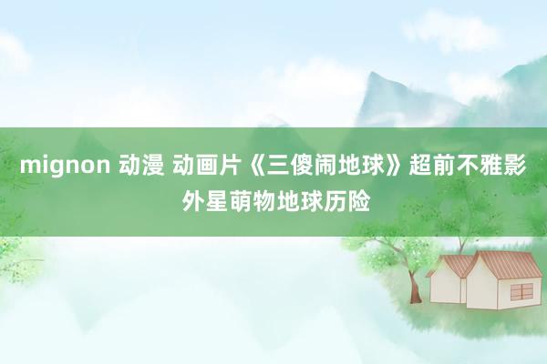 mignon 动漫 动画片《三傻闹地球》超前不雅影 外星萌物地球历险