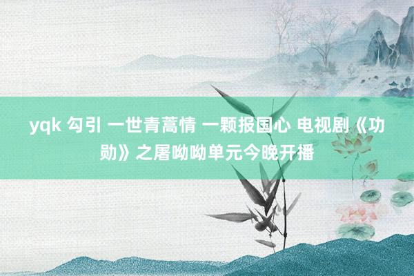 yqk 勾引 一世青蒿情 一颗报国心 电视剧《功勋》之屠呦呦单元今晚开播
