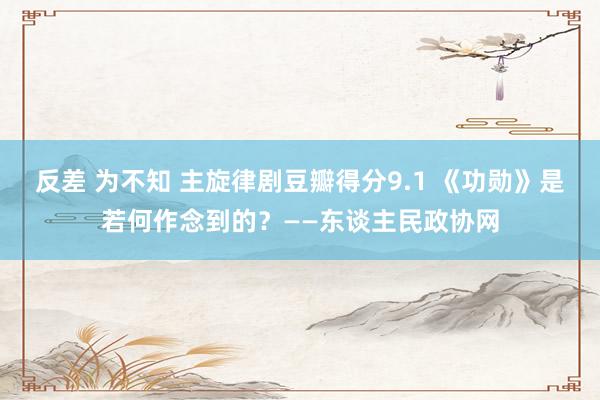 反差 为不知 主旋律剧豆瓣得分9.1 《功勋》是若何作念到的？——东谈主民政协网