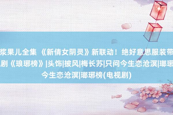 浆果儿全集 《新倩女阴灵》新联动！绝好意思服装带你梦来电视剧《琅琊榜》|头饰|披风|梅长苏|只问今生恋沧溟|瑯琊榜(电视剧)