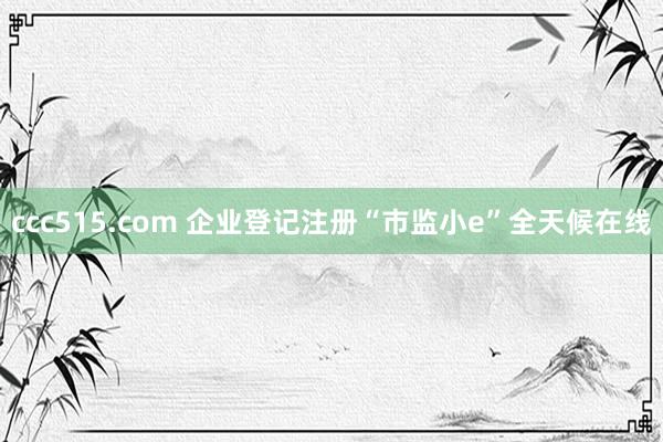 ccc515.com 企业登记注册“市监小e”全天候在线
