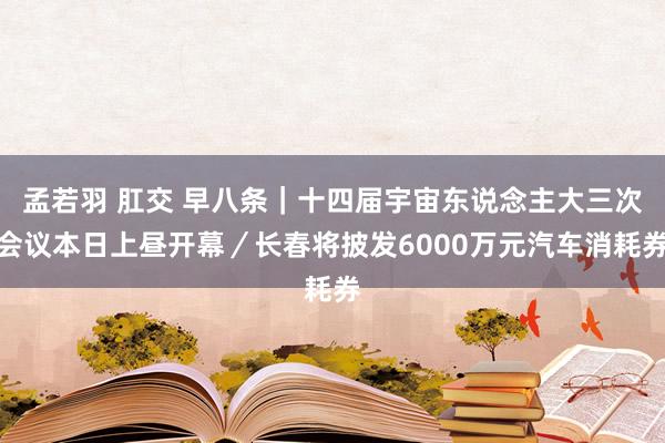 孟若羽 肛交 早八条｜十四届宇宙东说念主大三次会议本日上昼开幕／长春将披发6000万元汽车消耗券