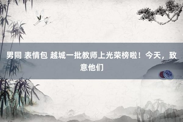 男同 表情包 越城一批教师上光荣榜啦！今天，致意他们