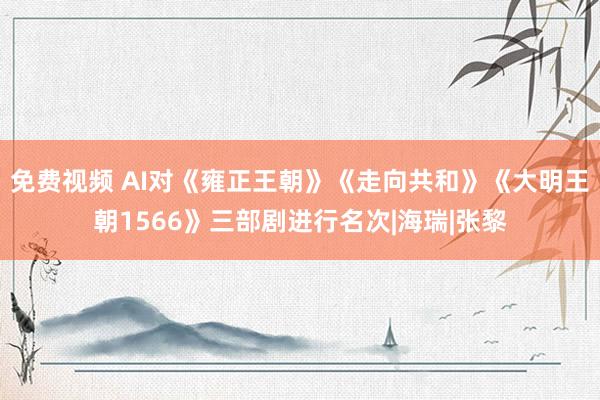 免费视频 AI对《雍正王朝》《走向共和》《大明王朝1566》三部剧进行名次|海瑞|张黎