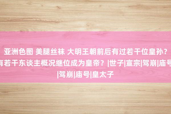 亚洲色图 美腿丝袜 大明王朝前后有过若干位皇孙？其中又有若干东谈主概况继位成为皇帝？|世子|宣宗|驾崩|庙号|皇太子