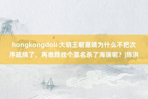 hongkongdoll 大明王朝嘉靖为什么不把次序疏烧了，再璷黫找个罪名杀了海瑞呢？|陈洪