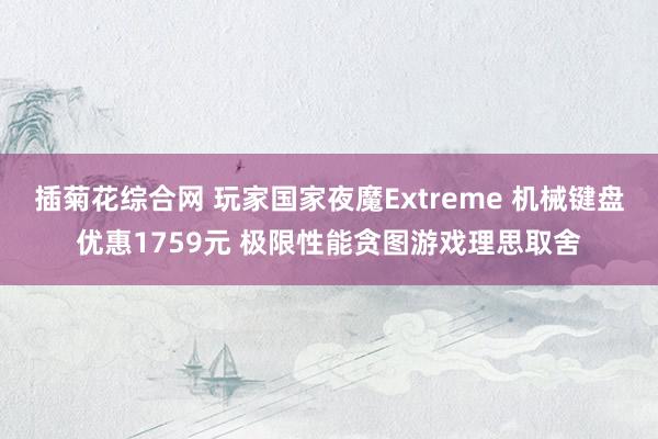 插菊花综合网 玩家国家夜魔Extreme 机械键盘优惠1759元 极限性能贪图游戏理思取舍