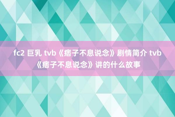 fc2 巨乳 tvb《痞子不息说念》剧情简介 tvb《痞子不息说念》讲的什么故事