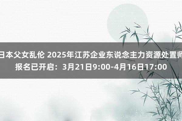 日本父女乱伦 2025年江苏企业东说念主力资源处置师报名已开启：3月21日9:00-4月16日17:00