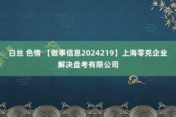 白丝 色情 【做事信息2024219】上海零克企业解决盘考有限公司