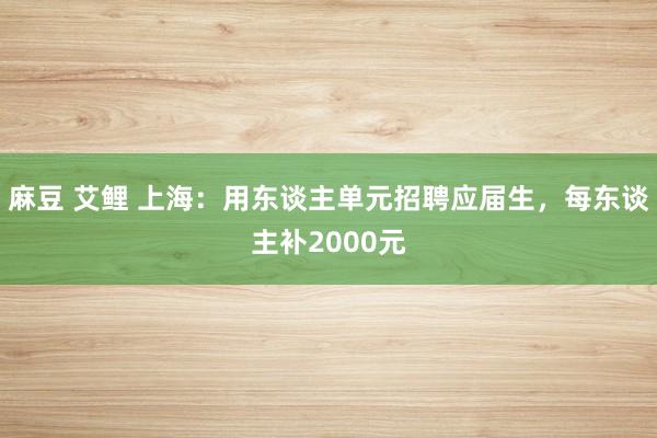 麻豆 艾鲤 上海：用东谈主单元招聘应届生，每东谈主补2000元
